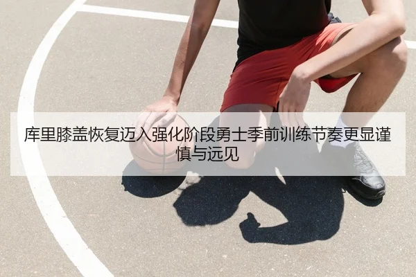 库里膝盖恢复迈入强化阶段勇士季前训练节奏更显谨慎与远见